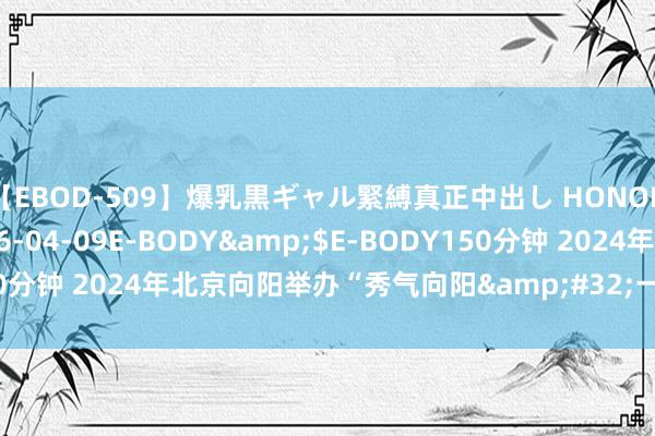 【EBOD-509】爆乳黒ギャル緊縛真正中出し HONOKA</a>2016-04-09E-BODY&$E-BODY150分钟 2024年北京向阳举办“秀气向阳&#32;一拍即得”影相大赛