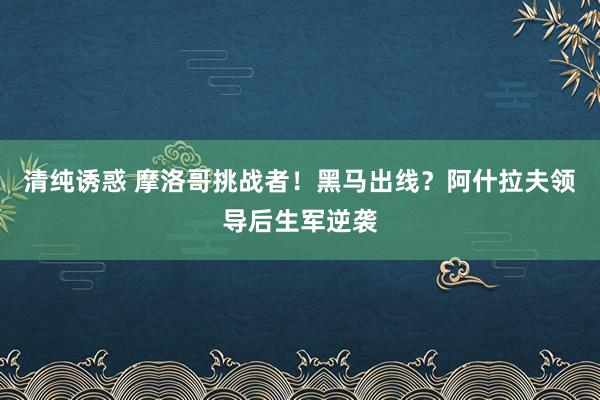 清纯诱惑 摩洛哥挑战者！黑马出线？阿什拉夫领导后生军逆袭