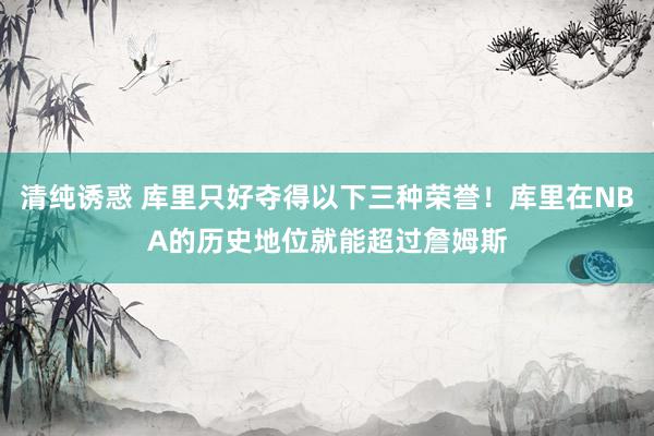 清纯诱惑 库里只好夺得以下三种荣誉！库里在NBA的历史地位就能超过詹姆斯