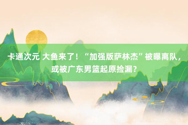 卡通次元 大鱼来了！“加强版萨林杰”被曝离队，或被广东男篮起原捡漏？