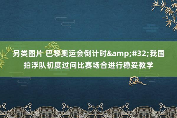 另类图片 巴黎奥运会倒计时&#32;我国拍浮队初度过问比赛场合进行稳妥教学