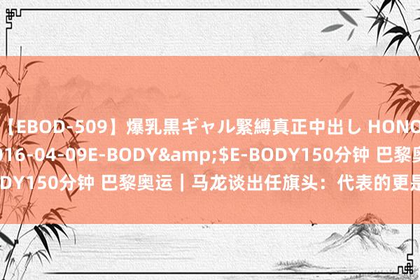 【EBOD-509】爆乳黒ギャル緊縛真正中出し HONOKA</a>2016-04-09E-BODY&$E-BODY150分钟 巴黎奥运｜马龙谈出任旗头：代表的更是国乒这个集体