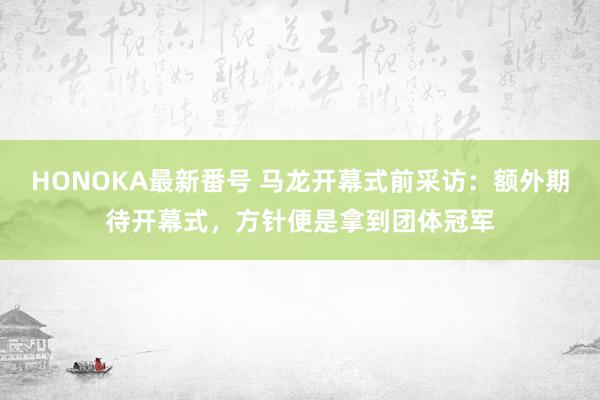 HONOKA最新番号 马龙开幕式前采访：额外期待开幕式，方针便是拿到团体冠军