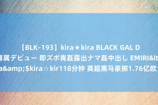 【BLK-193】kira★kira BLACK GAL DEBUT 日焼け黒ギャル専属デビュー 即ズボ青姦露出ナマ姦中出し EMIRI</a>2014-11-19kira☆kira&$kira☆kir118分钟 英超黑马豪掷1.76亿欧，虚幻升级，连签8东说念主！曼城冠军或不保