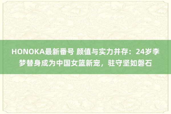 HONOKA最新番号 颜值与实力并存：24岁李梦替身成为中国女篮新宠，驻守坚如磐石