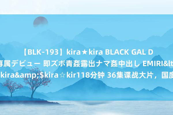 【BLK-193】kira★kira BLACK GAL DEBUT 日焼け黒ギャル専属デビュー 即ズボ青姦露出ナマ姦中出し EMIRI</a>2014-11-19kira☆kira&$kira☆kir118分钟 36集谍战大片，国度一级演员镇守，特工出招，再现谍报风浪！