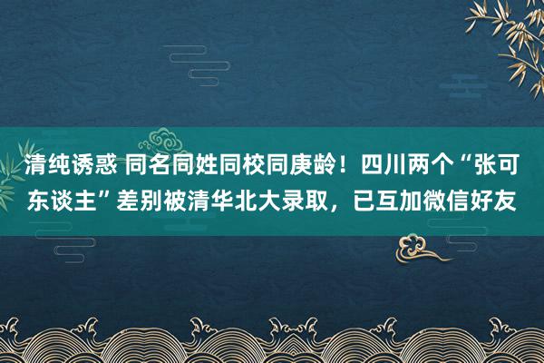 清纯诱惑 同名同姓同校同庚龄！四川两个“张可东谈主”差别被清华北大录取，已互加微信好友