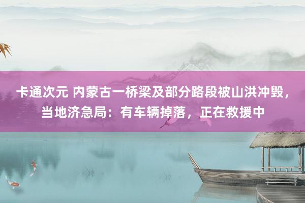 卡通次元 内蒙古一桥梁及部分路段被山洪冲毁，当地济急局：有车辆掉落，正在救援中