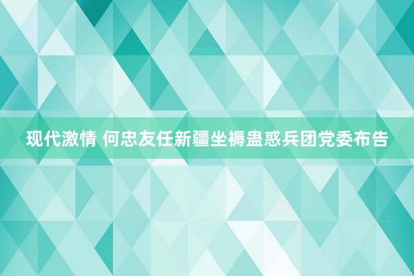 现代激情 何忠友任新疆坐褥蛊惑兵团党委布告