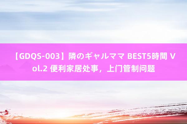 【GDQS-003】隣のギャルママ BEST5時間 Vol.2 便利家居处事，上门管制问题