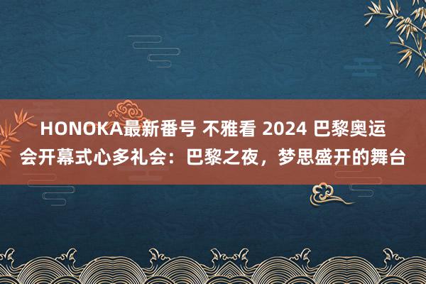 HONOKA最新番号 不雅看 2024 巴黎奥运会开幕式心多礼会：巴黎之夜，梦思盛开的舞台