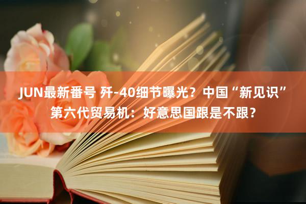 JUN最新番号 歼-40细节曝光？中国“新见识”第六代贸易机：好意思国跟是不跟？