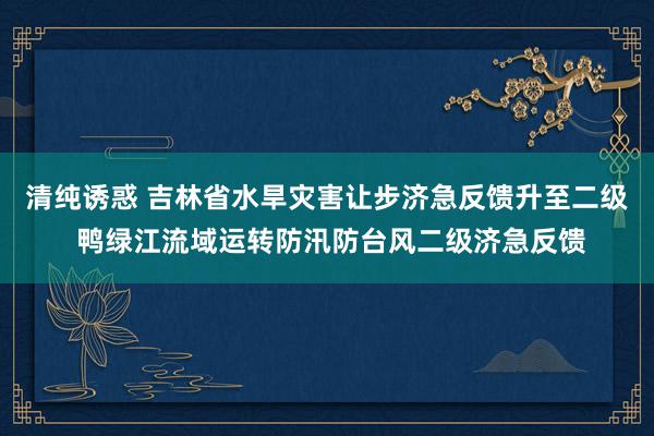 清纯诱惑 吉林省水旱灾害让步济急反馈升至二级 鸭绿江流域运转防汛防台风二级济急反馈