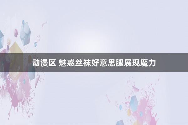 动漫区 魅惑丝袜好意思腿展现魔力