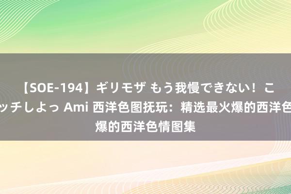 【SOE-194】ギリモザ もう我慢できない！ここでエッチしよっ Ami 西洋色图抚玩：精选最火爆的西洋色情图集