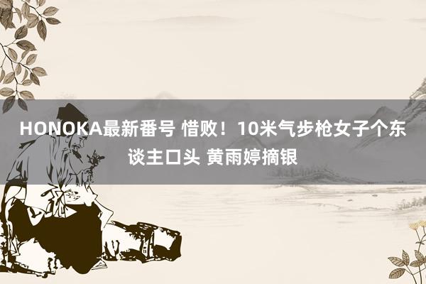 HONOKA最新番号 惜败！10米气步枪女子个东谈主口头 黄雨婷摘银