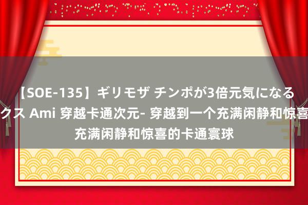 【SOE-135】ギリモザ チンポが3倍元気になる励ましセックス Ami 穿越卡通次元- 穿越到一个充满闲静和惊喜的卡通寰球