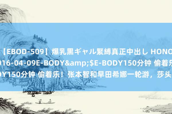 【EBOD-509】爆乳黒ギャル緊縛真正中出し HONOKA</a>2016-04-09E-BODY&$E-BODY150分钟 偷着乐！张本智和早田希娜一轮游，莎头的反映太泄露了