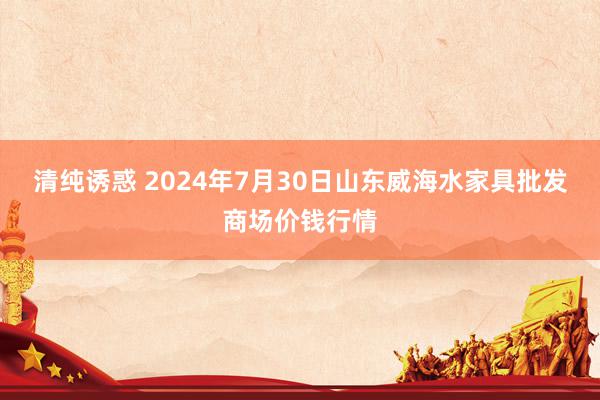 清纯诱惑 2024年7月30日山东威海水家具批发商场价钱行情