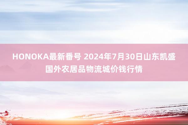 HONOKA最新番号 2024年7月30日山东凯盛国外农居品物流城价钱行情