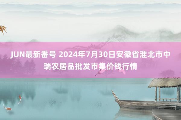 JUN最新番号 2024年7月30日安徽省淮北市中瑞农居品批发市集价钱行情