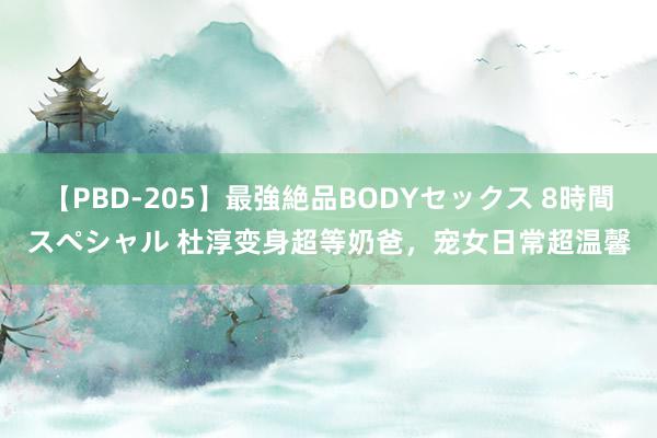 【PBD-205】最強絶品BODYセックス 8時間スペシャル 杜淳变身超等奶爸，宠女日常超温馨