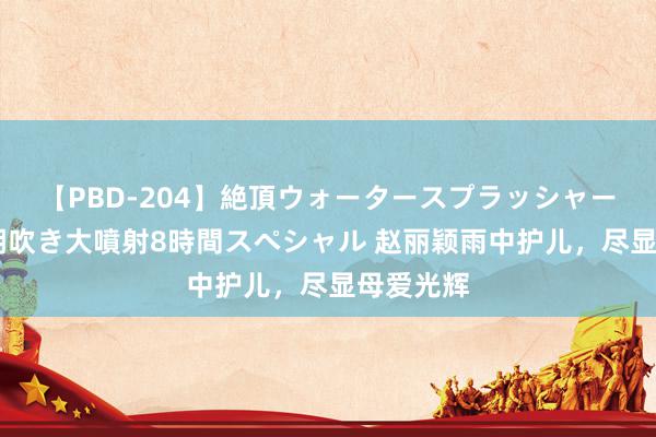 【PBD-204】絶頂ウォータースプラッシャー 放尿＆潮吹き大噴射8時間スペシャル 赵丽颖雨中护儿，尽显母爱光辉