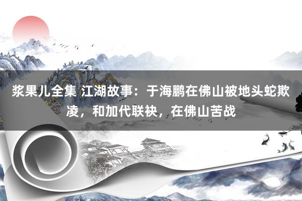 浆果儿全集 江湖故事：于海鹏在佛山被地头蛇欺凌，和加代联袂，在佛山苦战