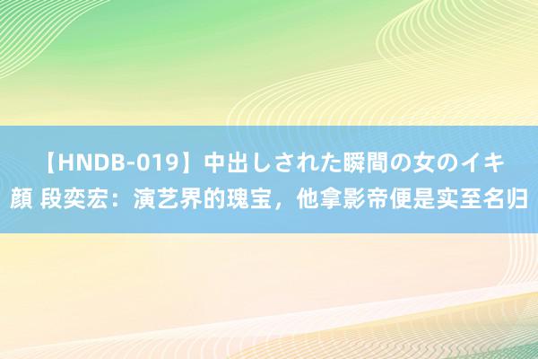 【HNDB-019】中出しされた瞬間の女のイキ顔 段奕宏：演艺界的瑰宝，他拿影帝便是实至名归