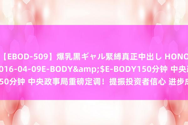 【EBOD-509】爆乳黒ギャル緊縛真正中出し HONOKA</a>2016-04-09E-BODY&$E-BODY150分钟 中央政事局重磅定调！提振投资者信心 进步成本市集内在踏实性