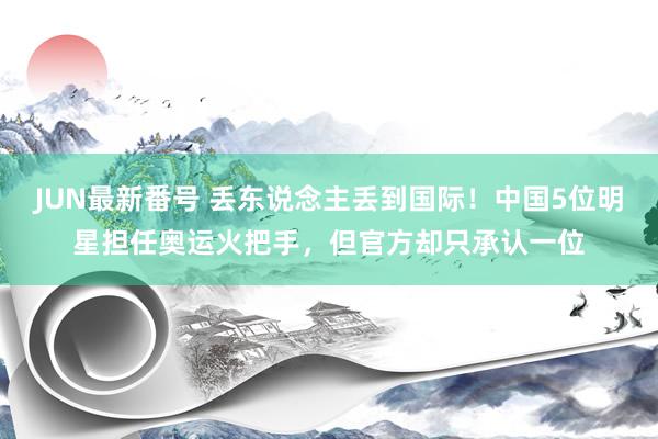 JUN最新番号 丢东说念主丢到国际！中国5位明星担任奥运火把手，但官方却只承认一位