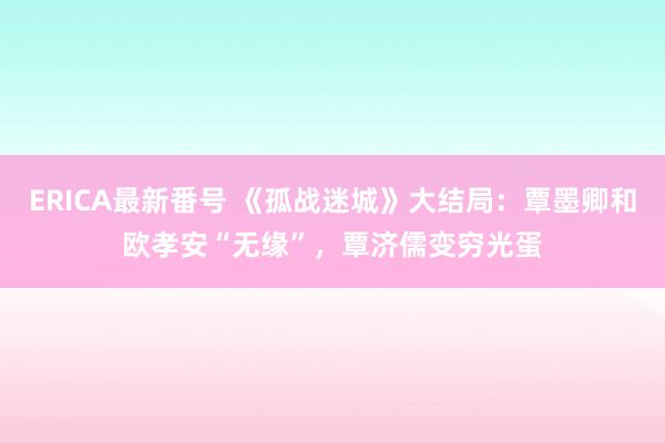 ERICA最新番号 《孤战迷城》大结局：覃墨卿和欧孝安“无缘”，覃济儒变穷光蛋