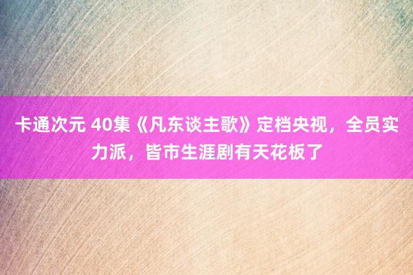 卡通次元 40集《凡东谈主歌》定档央视，全员实力派，皆市生涯剧有天花板了