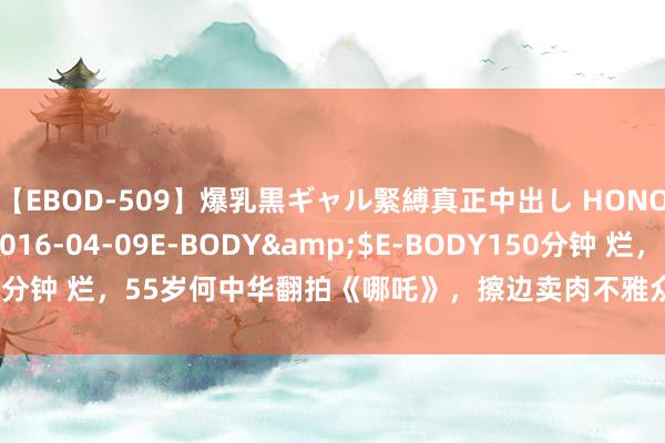 【EBOD-509】爆乳黒ギャル緊縛真正中出し HONOKA</a>2016-04-09E-BODY&$E-BODY150分钟 烂，55岁何中华翻拍《哪吒》，擦边卖肉不雅众不买账，票房仅53万