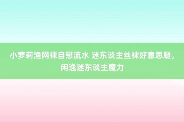 小萝莉渔网袜自慰流水 迷东谈主丝袜好意思腿，闲逸迷东谈主魔力