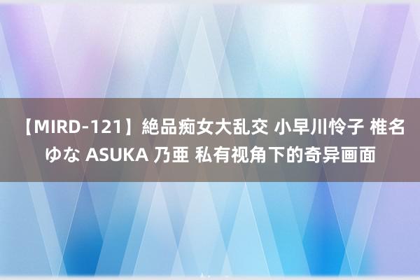 【MIRD-121】絶品痴女大乱交 小早川怜子 椎名ゆな ASUKA 乃亜 私有视角下的奇异画面