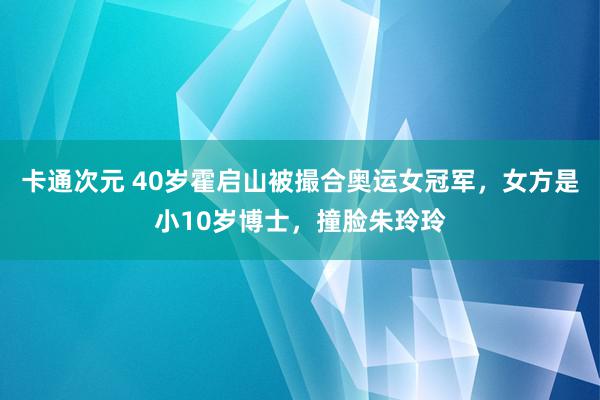 卡通次元 40岁霍启山被撮合奥运女冠军，女方是小10岁博士，撞脸朱玲玲