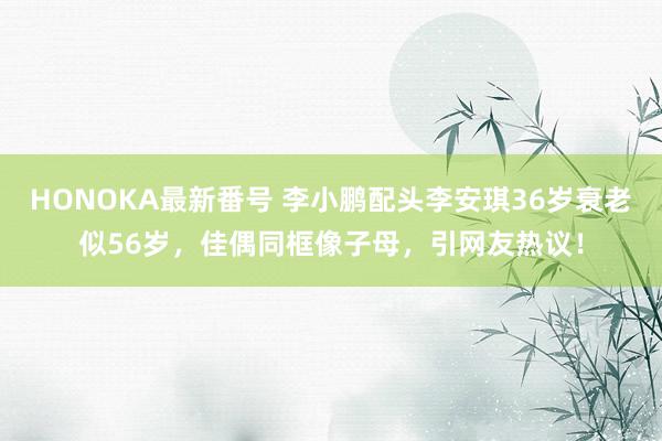 HONOKA最新番号 李小鹏配头李安琪36岁衰老似56岁，佳偶同框像子母，引网友热议！