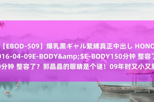 【EBOD-509】爆乳黒ギャル緊縛真正中出し HONOKA</a>2016-04-09E-BODY&$E-BODY150分钟 整容了？郭晶晶的眼睛是个谜！09年时又小又肿，本年变的又大又亮