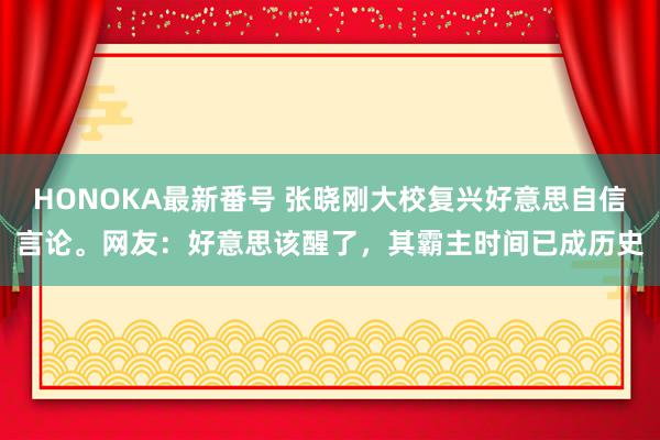 HONOKA最新番号 张晓刚大校复兴好意思自信言论。网友：好意思该醒了，其霸主时间已成历史