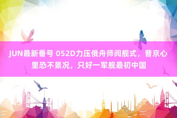 JUN最新番号 052D力压俄舟师阅舰式，普京心里恐不景况，只好一军舰最初中国