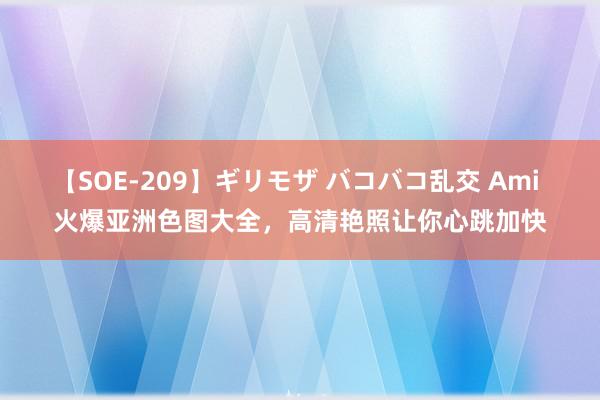 【SOE-209】ギリモザ バコバコ乱交 Ami 火爆亚洲色图大全，高清艳照让你心跳加快