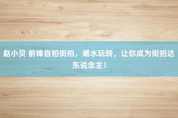 赵小贝 前锋自拍街拍，潮水玩转，让你成为街拍达东说念主！