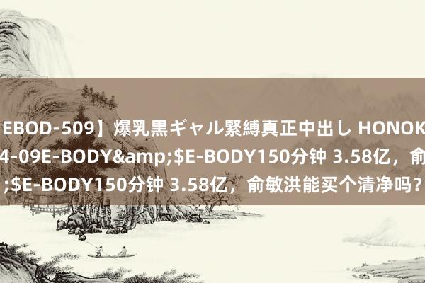 【EBOD-509】爆乳黒ギャル緊縛真正中出し HONOKA</a>2016-04-09E-BODY&$E-BODY150分钟 3.58亿，俞敏洪能买个清净吗？