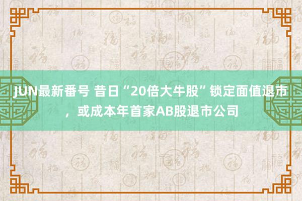 JUN最新番号 昔日“20倍大牛股”锁定面值退市，或成本年首家AB股退市公司