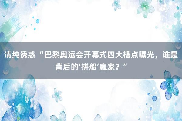 清纯诱惑 “巴黎奥运会开幕式四大槽点曝光，谁是背后的‘拼船’赢家？”