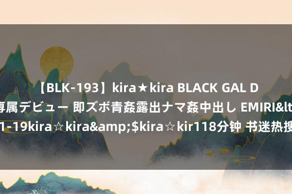 【BLK-193】kira★kira BLACK GAL DEBUT 日焼け黒ギャル専属デビュー 即ズボ青姦露出ナマ姦中出し EMIRI</a>2014-11-19kira☆kira&$kira☆kir118分钟 书迷热搜《想嫁》心动情节真的磕到了！