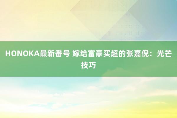 HONOKA最新番号 嫁给富豪买超的张嘉倪：光芒技巧