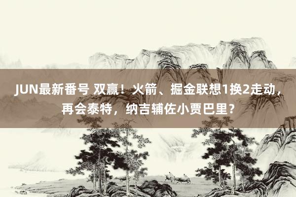 JUN最新番号 双赢！火箭、掘金联想1换2走动，再会泰特，纳吉辅佐小贾巴里？