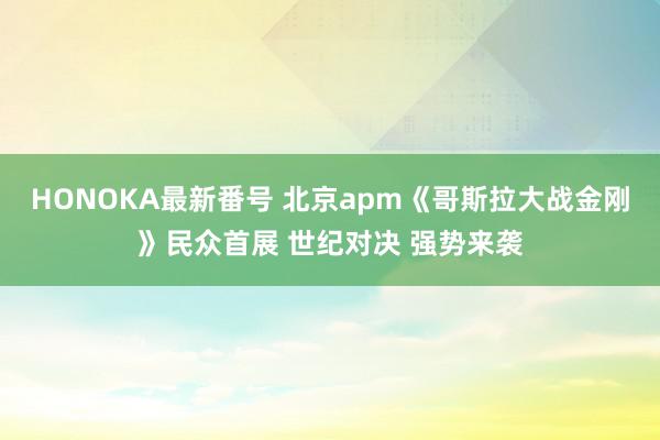 HONOKA最新番号 北京apm《哥斯拉大战金刚》民众首展 世纪对决 强势来袭